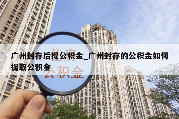 广州封存后提公积金_广州封存的公积金如何提取公积金