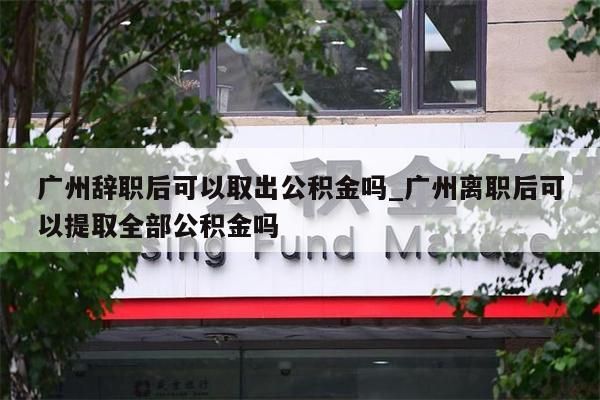 广州辞职后可以取出公积金吗_广州离职后可以提取全部公积金吗