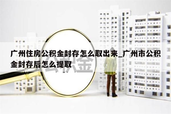 广州住房公积金封存怎么取出来_广州市公积金封存后怎么提取