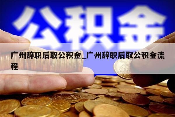 广州辞职后取公积金_广州辞职后取公积金流程