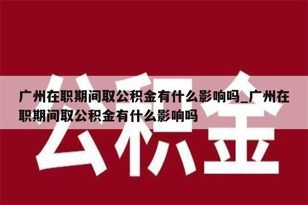 广州在职期间取公积金有什么影响吗_广州在职期间取公积金有什么影响吗